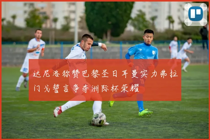 达尼洛称赞巴黎圣日耳曼实力弗拉门戈誓言争夺洲际杯荣耀