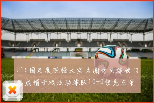 U16国足展现强大实力谢晋头球破门完成帽子戏法助球队10-0领先东帝汶