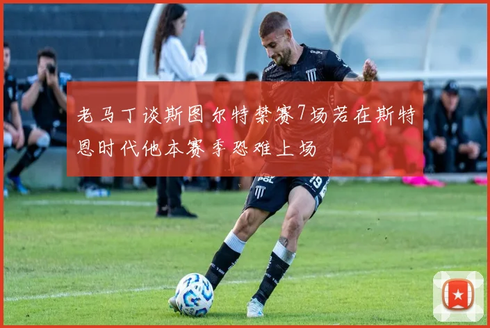老马丁谈斯图尔特禁赛7场若在斯特恩时代他本赛季恐难上场