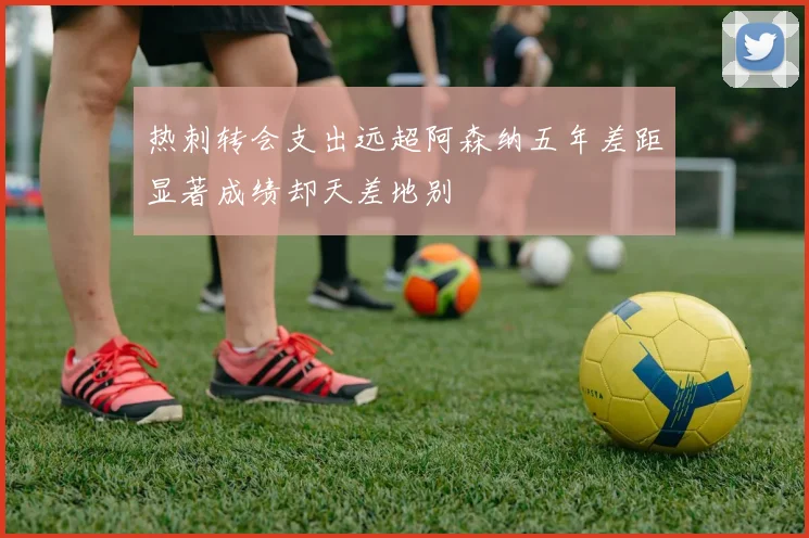 热刺转会支出远超阿森纳五年差距显著成绩却天差地别