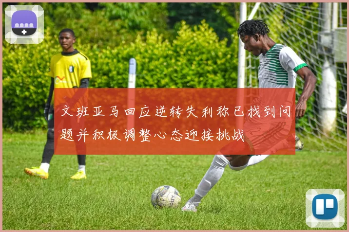 文班亚马回应逆转失利称已找到问题并积极调整心态迎接挑战