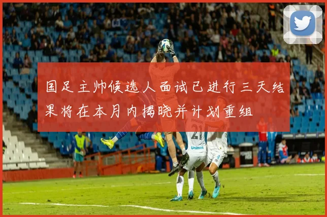 国足主帅候选人面试已进行三天结果将在本月内揭晓并计划重组