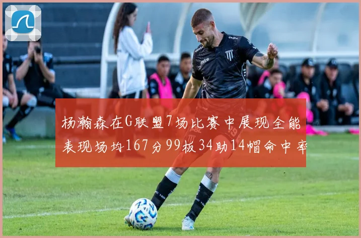 杨瀚森在G联盟7场比赛中展现全能表现场均167分99板34助14帽命中率超五成