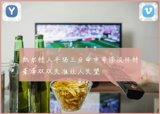 凯尔特人半场三分命中率惨淡怀特豪泽双双失准让人失望