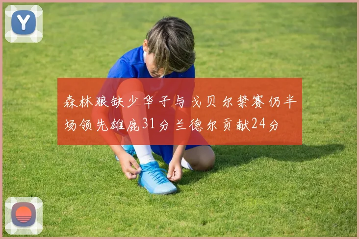 森林狼缺少华子与戈贝尔禁赛仍半场领先雄鹿31分兰德尔贡献24分