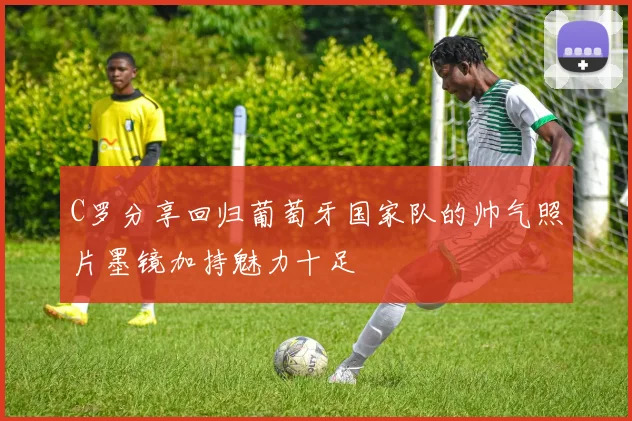 C罗分享回归葡萄牙国家队的帅气照片墨镜加持魅力十足