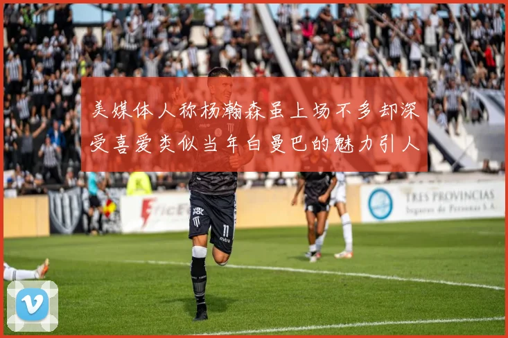 美媒体人称杨瀚森虽上场不多却深受喜爱类似当年白曼巴的魅力引人瞩目