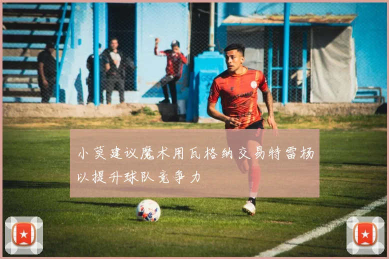 小莫建议魔术用瓦格纳交易特雷杨以提升球队竞争力