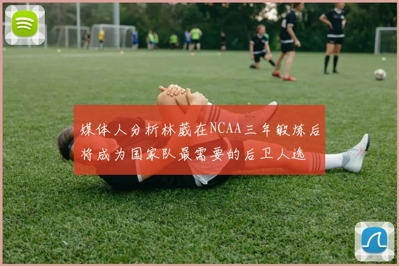 媒体人分析林葳在NCAA三年锻炼后将成为国家队最需要的后卫人选