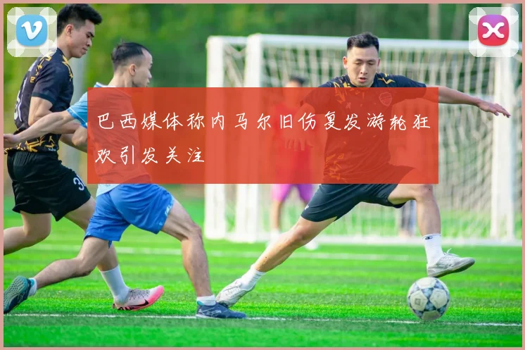 巴西媒体称内马尔旧伤复发游轮狂欢引发关注