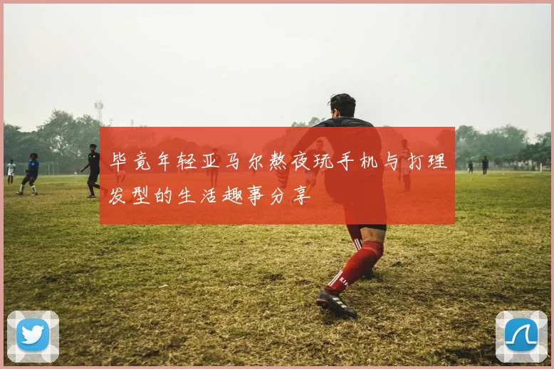 毕竟年轻亚马尔熬夜玩手机与打理发型的生活趣事分享