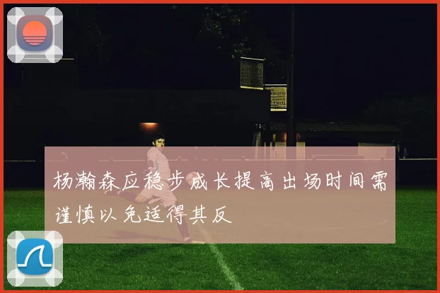 杨瀚森应稳步成长提高出场时间需谨慎以免适得其反
