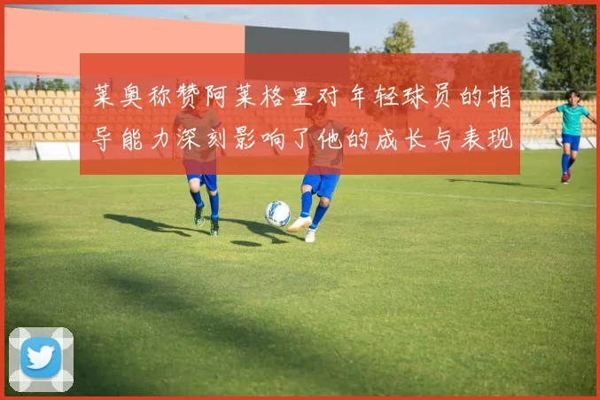 莱奥称赞阿莱格里对年轻球员的指导能力深刻影响了他的成长与表现