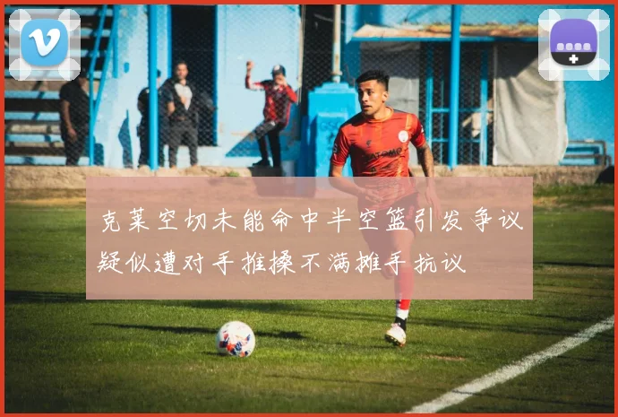 克莱空切未能命中半空篮引发争议疑似遭对手推搡不满摊手抗议