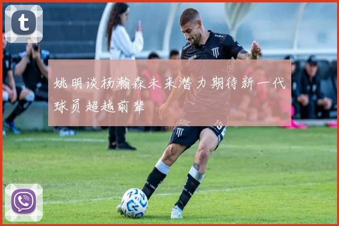 姚明谈杨瀚森未来潜力期待新一代球员超越前辈