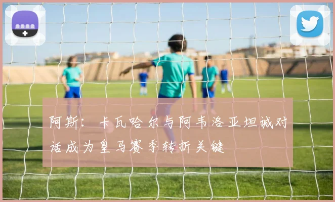 阿斯：卡瓦哈尔与阿韦洛亚坦诚对话成为皇马赛季转折关键