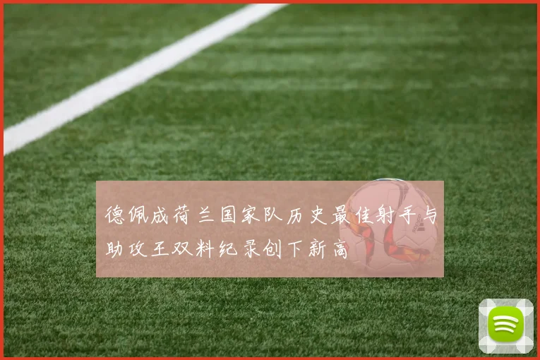 德佩成荷兰国家队历史最佳射手与助攻王双料纪录创下新高