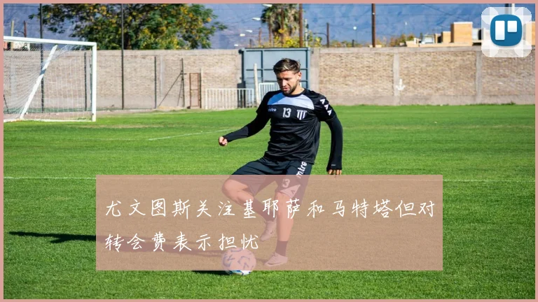 尤文图斯关注基耶萨和马特塔但对转会费表示担忧