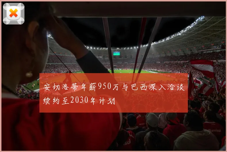 安切洛蒂年薪950万与巴西深入洽谈续约至2030年计划