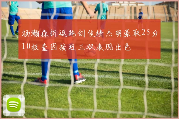 杨瀚森折返跑创佳绩杰明豪取25分10板奎因接近三双表现出色