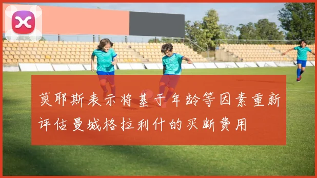 莫耶斯表示将基于年龄等因素重新评估曼城格拉利什的买断费用