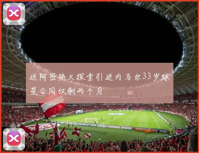 迈阿密热火探索引进内马尔33岁球星合同仅剩两个月
