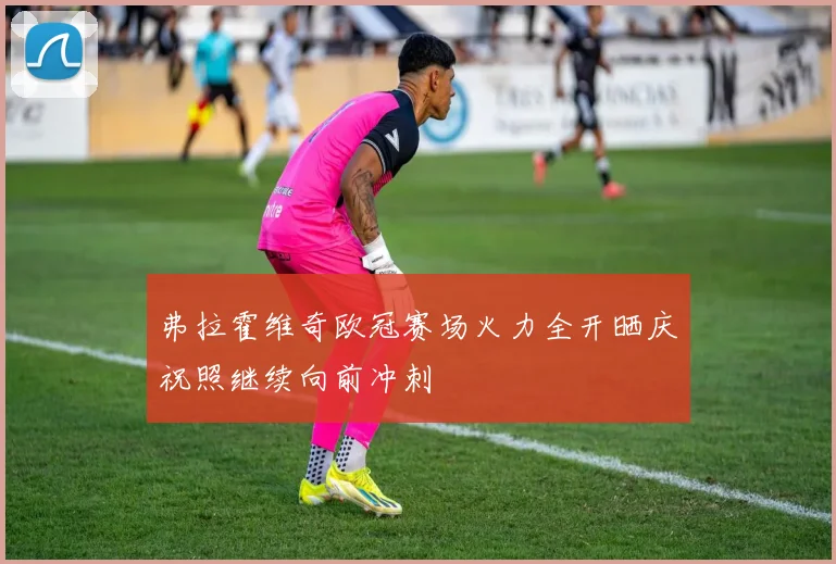 弗拉霍维奇欧冠赛场火力全开晒庆祝照继续向前冲刺