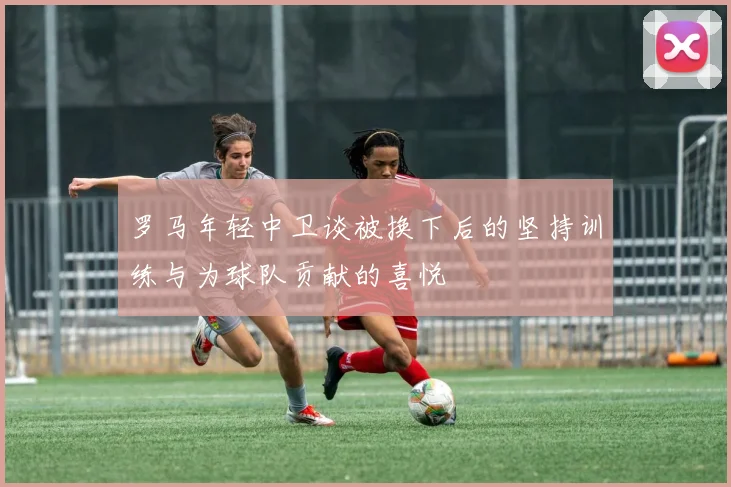 罗马年轻中卫谈被换下后的坚持训练与为球队贡献的喜悦