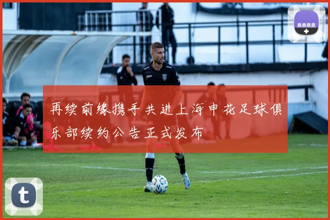 再续前缘携手共进上海申花足球俱乐部续约公告正式发布