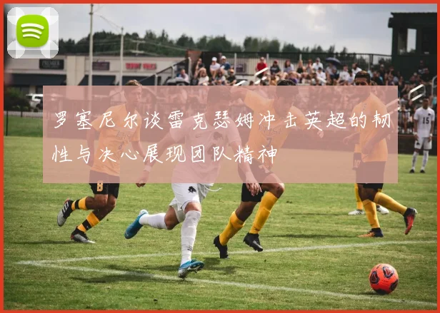 罗塞尼尔谈雷克瑟姆冲击英超的韧性与决心展现团队精神