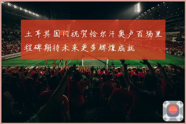 土耳其国门祝贺恰尔汗奥卢百场里程碑期待未来更多辉煌成就