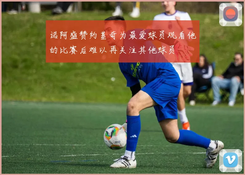 诺阿盛赞约基奇为最爱球员观看他的比赛后难以再关注其他球员