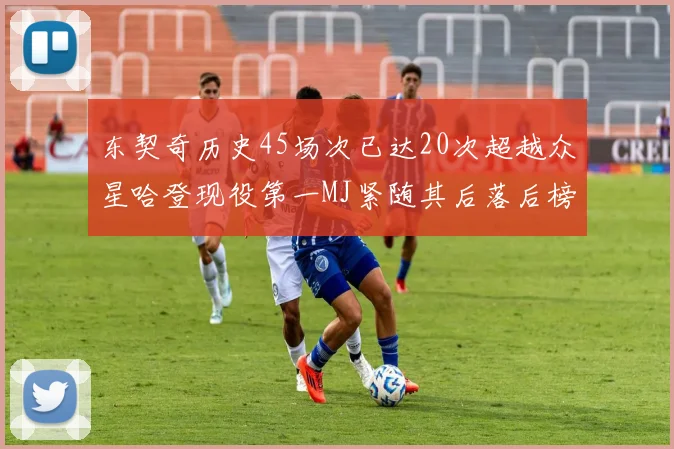 东契奇历史45场次已达20次超越众星哈登现役第一MJ紧随其后落后榜首100场