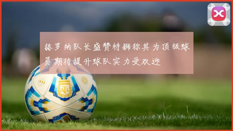 赫罗纳队长盛赞特狮称其为顶级球员期待提升球队实力受欢迎