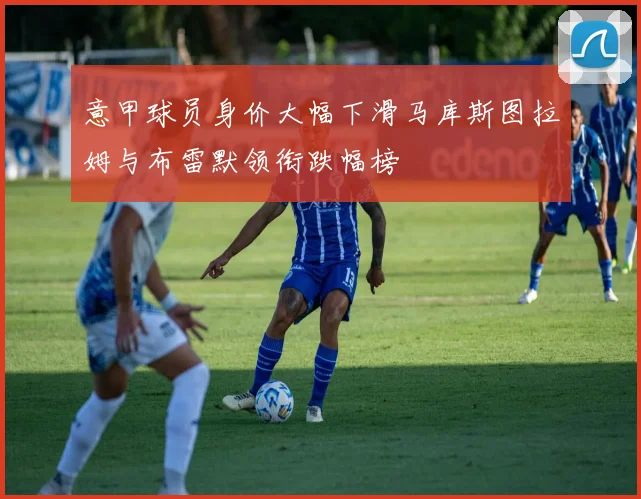 意甲球员身价大幅下滑马库斯图拉姆与布雷默领衔跌幅榜