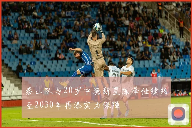 泰山队与20岁中场新星陈泽仕续约至2030年再添实力保障