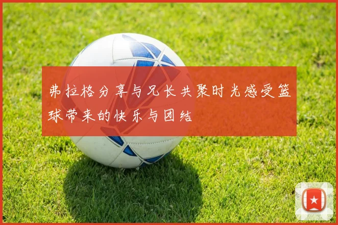 弗拉格分享与兄长共聚时光感受篮球带来的快乐与团结