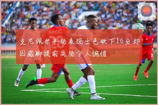 克尼佩尔半场表现出色砍下16分却因崴脚提前离场令人惋惜